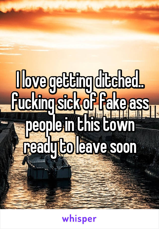 I love getting ditched.. fucking sick of fake ass people in this town ready to leave soon