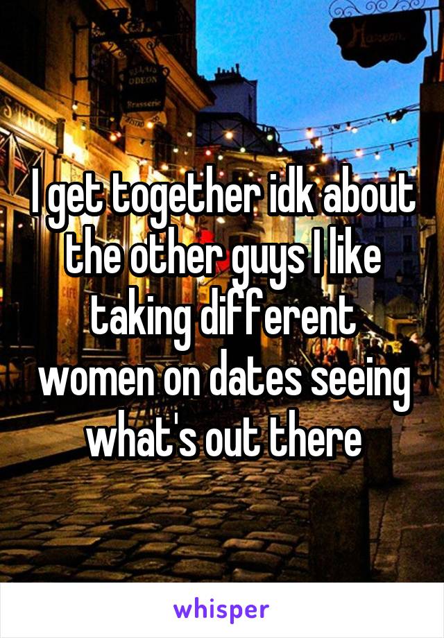 I get together idk about the other guys I like taking different women on dates seeing what's out there