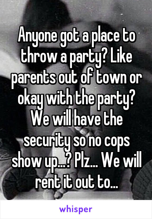 Anyone got a place to throw a party? Like parents out of town or okay with the party? We will have the security so no cops show up...? Plz... We will rent it out to...