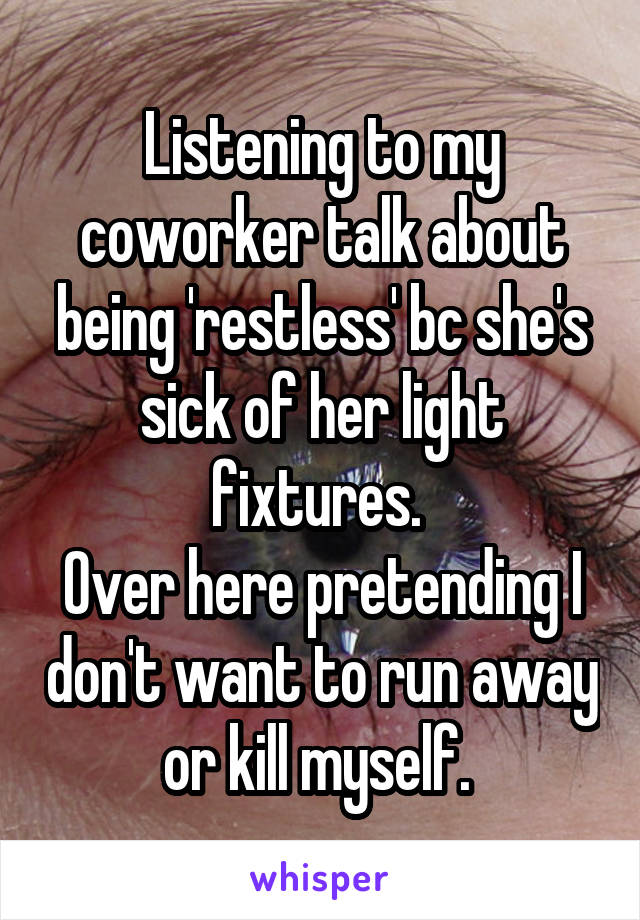 Listening to my coworker talk about being 'restless' bc she's sick of her light fixtures. 
Over here pretending I don't want to run away or kill myself. 