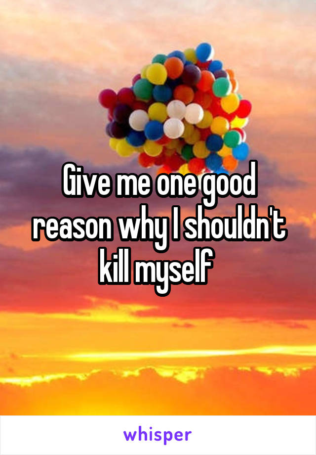 Give me one good reason why I shouldn't kill myself 