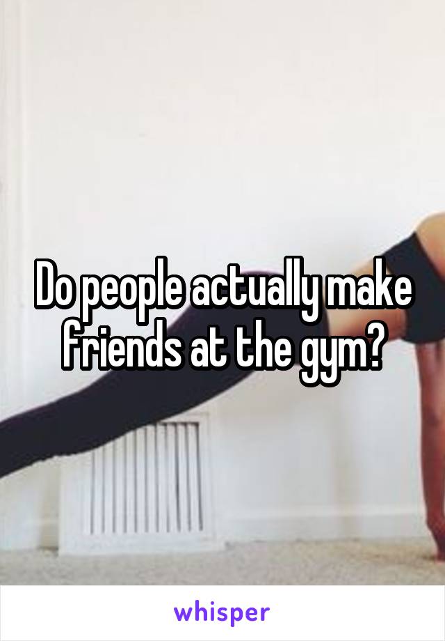 Do people actually make friends at the gym?
