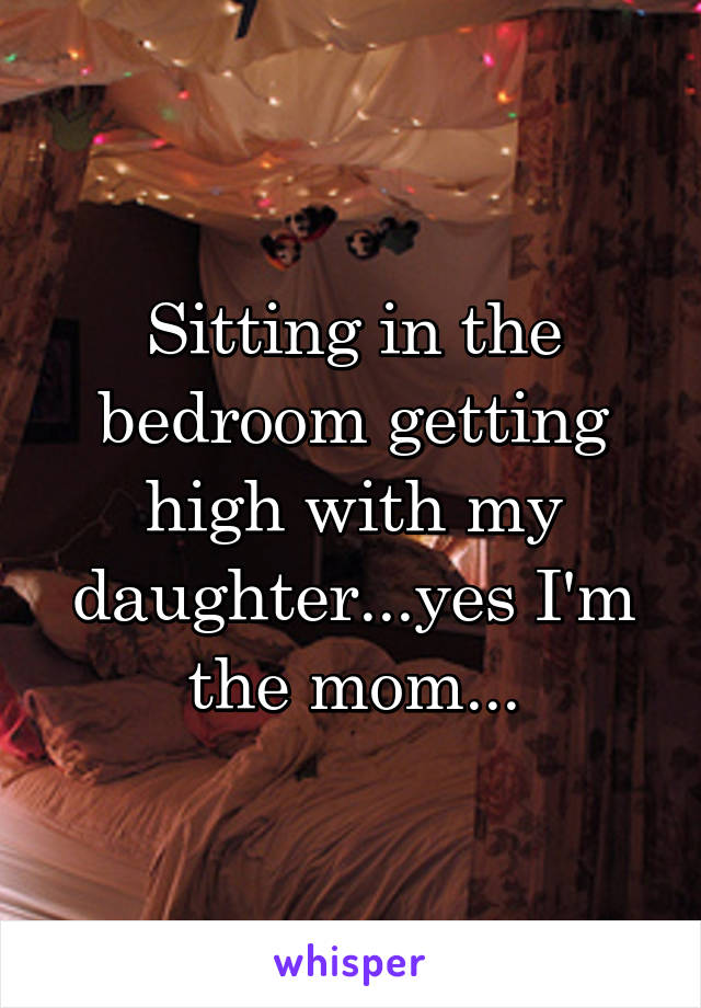 Sitting in the bedroom getting high with my daughter...yes I'm the mom...