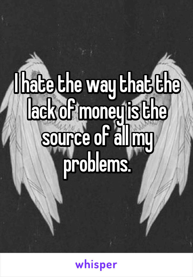 I hate the way that the lack of money is the source of all my problems.
