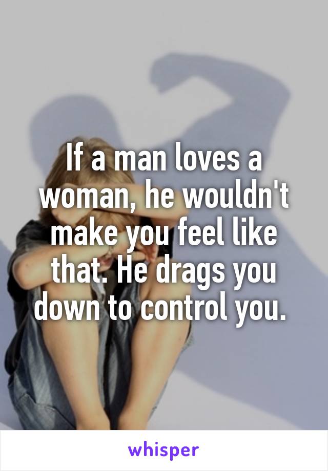 If a man loves a woman, he wouldn't make you feel like that. He drags you down to control you. 