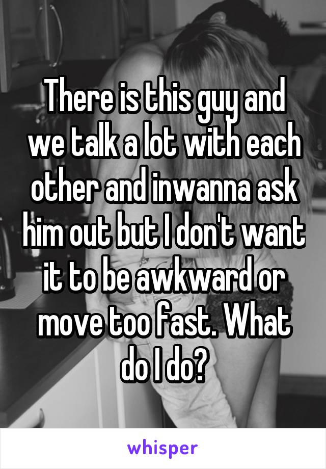 There is this guy and we talk a lot with each other and inwanna ask him out but I don't want it to be awkward or move too fast. What do I do?