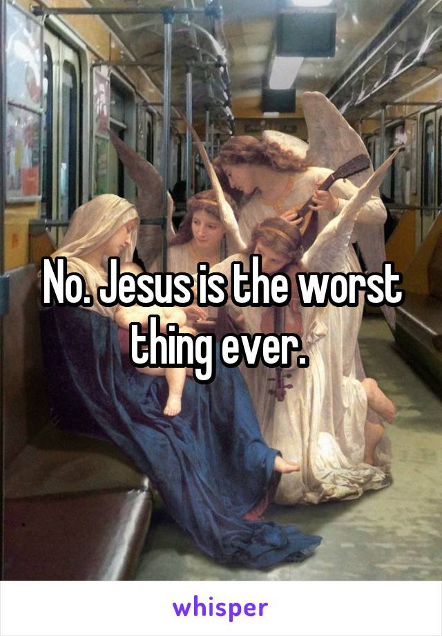 No. Jesus is the worst thing ever. 