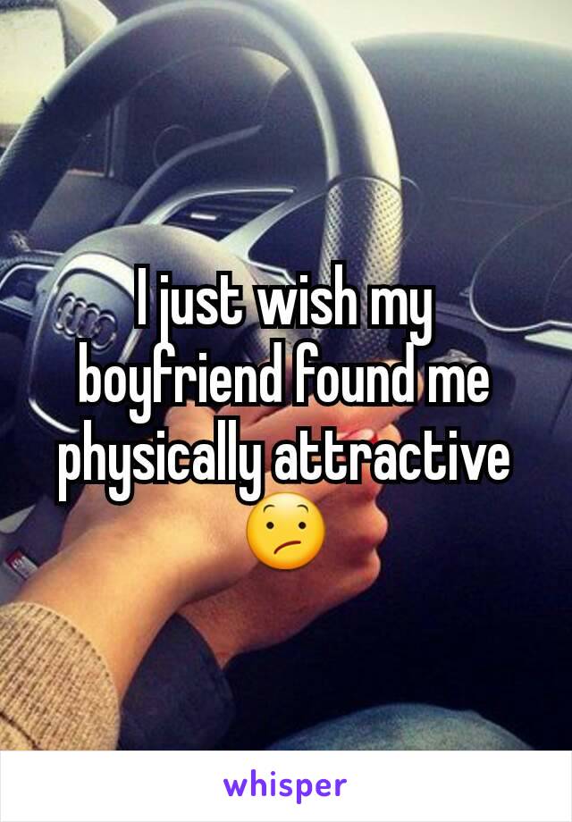 I just wish my boyfriend found me physically attractive 😕