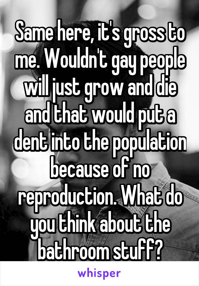 Same here, it's gross to me. Wouldn't gay people will just grow and die and that would put a dent into the population because of no reproduction. What do you think about the bathroom stuff?