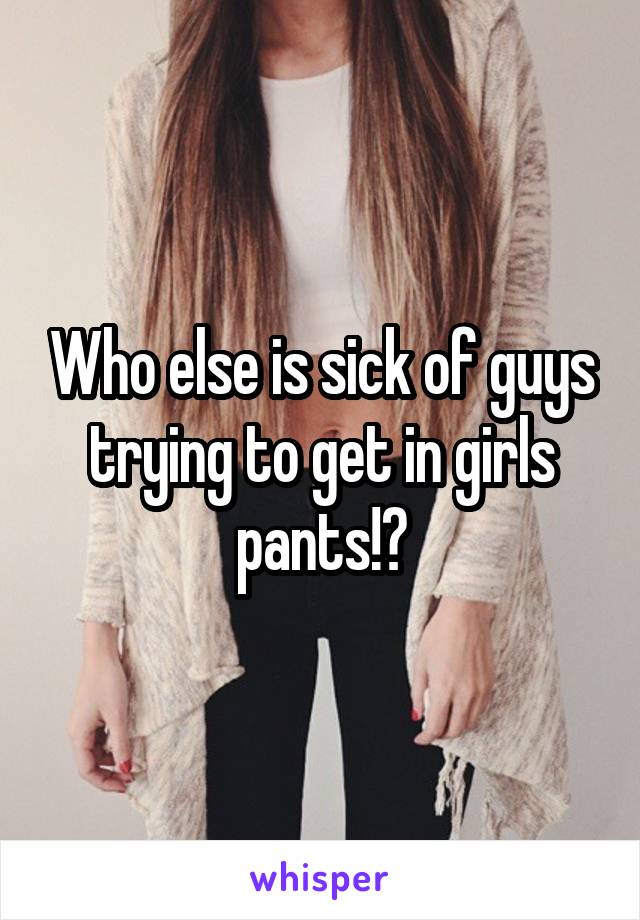 Who else is sick of guys trying to get in girls pants!?