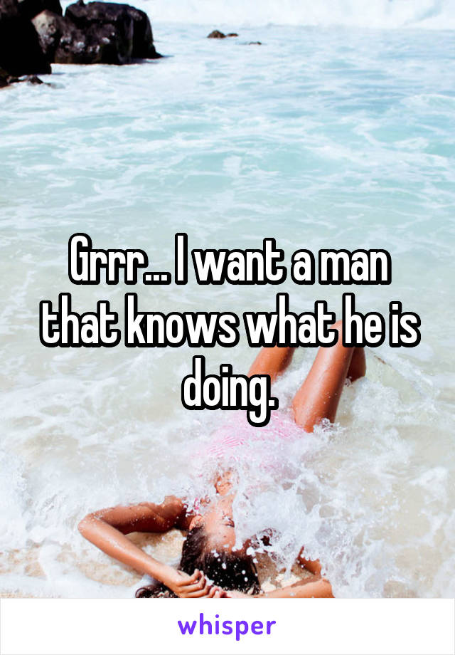 Grrr... I want a man that knows what he is doing.