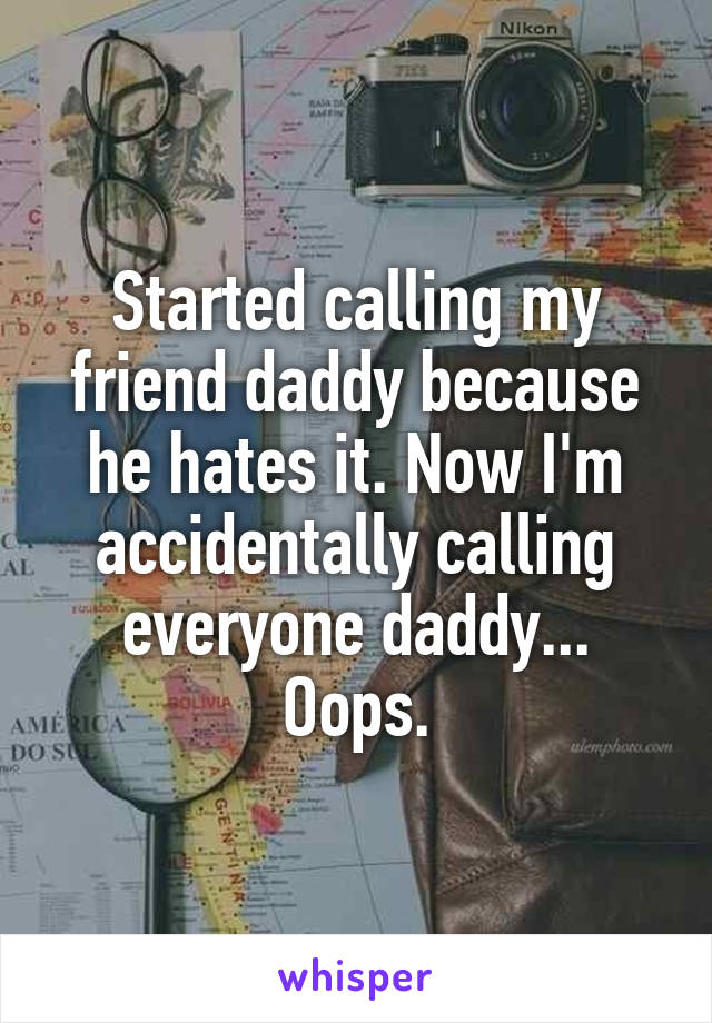 Started calling my friend daddy because he hates it. Now I'm accidentally calling everyone daddy... Oops.