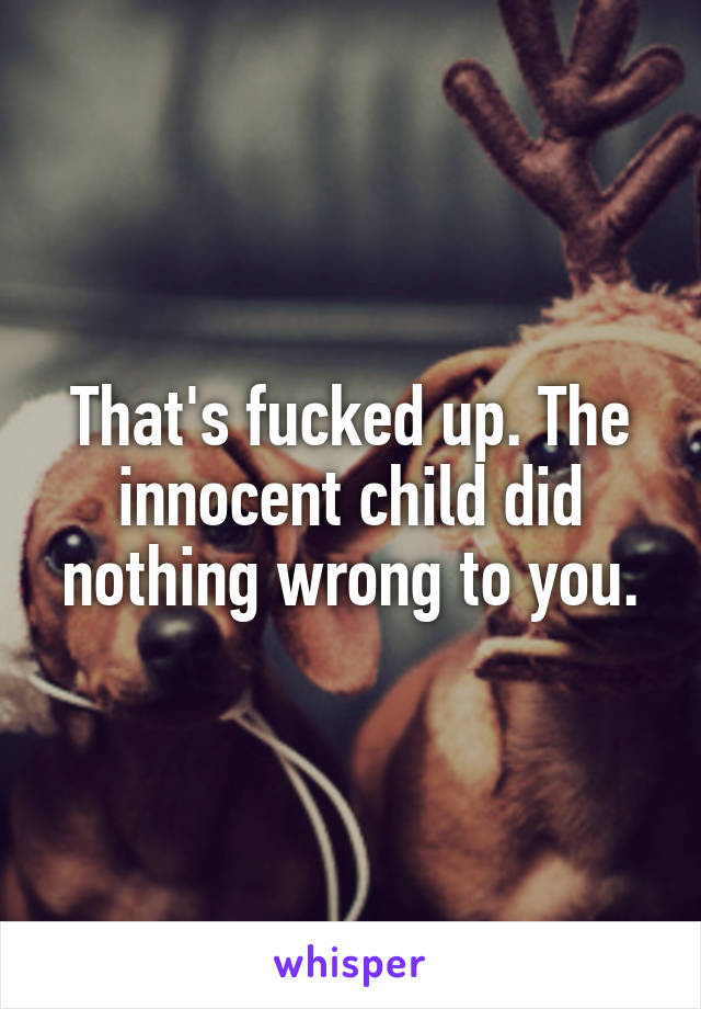 That's fucked up. The innocent child did nothing wrong to you.