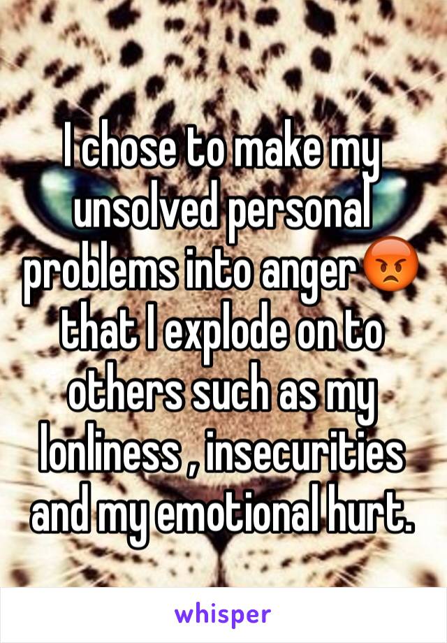 I chose to make my unsolved personal problems into anger😡that I explode on to others such as my lonliness , insecurities and my emotional hurt.
