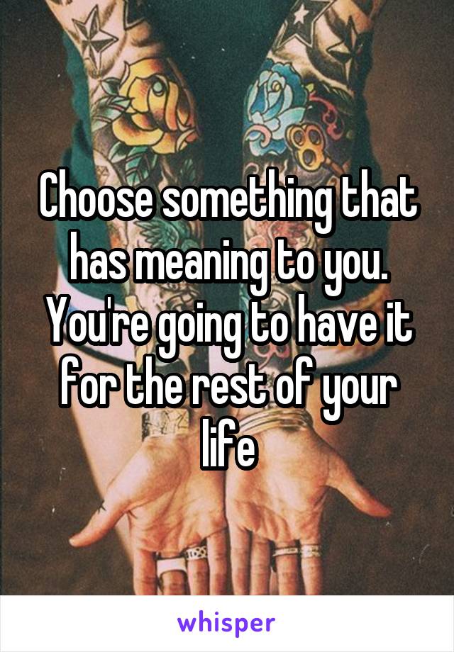 Choose something that has meaning to you. You're going to have it for the rest of your life