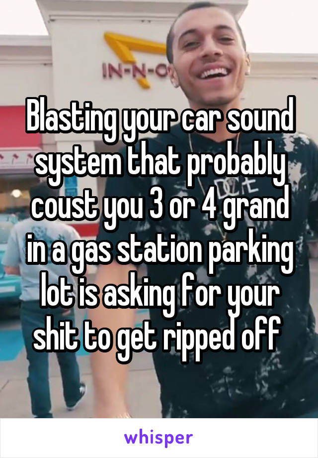Blasting your car sound system that probably coust you 3 or 4 grand in a gas station parking lot is asking for your shit to get ripped off 