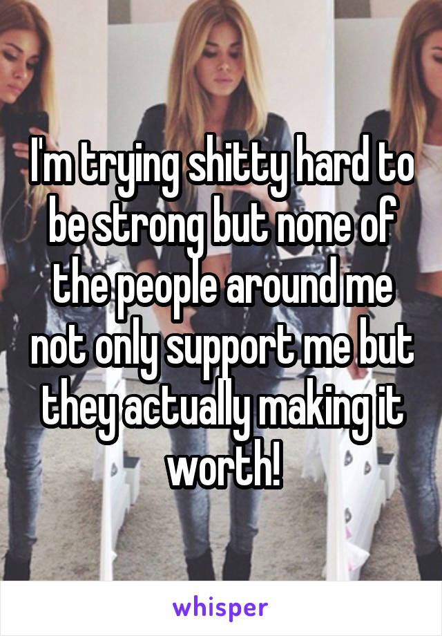 I'm trying shitty hard to be strong but none of the people around me not only support me but they actually making it worth!