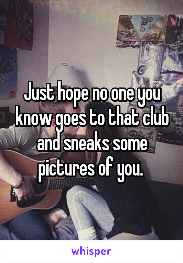 Just hope no one you know goes to that club and sneaks some pictures of you. 