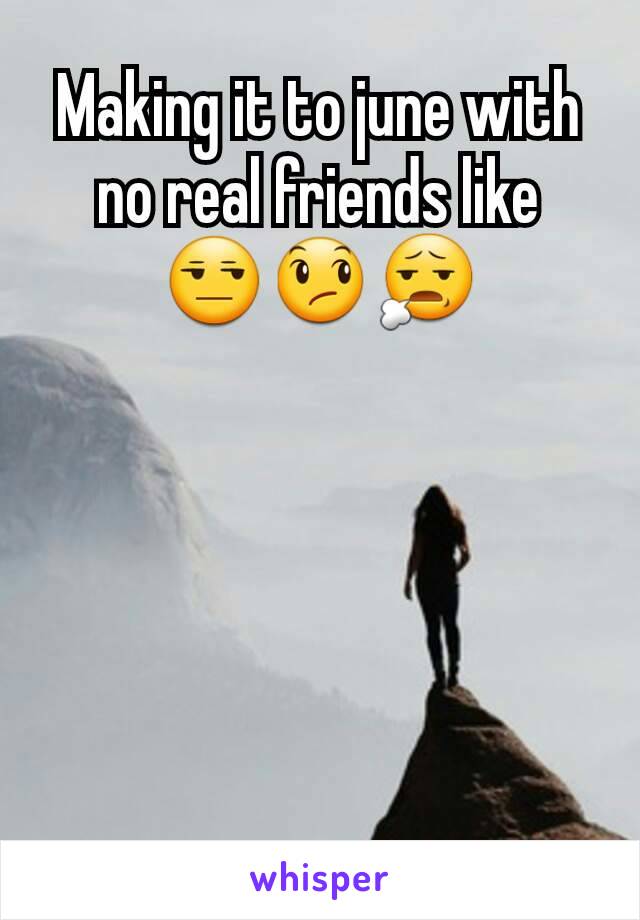 Making it to june with no real friends like 😒😞😧