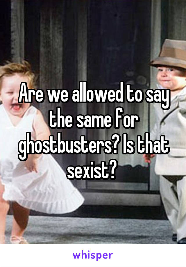 Are we allowed to say the same for ghostbusters? Is that sexist? 