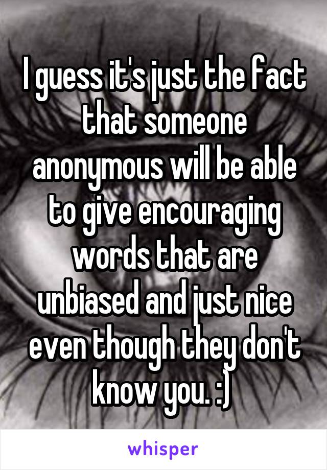 I guess it's just the fact that someone anonymous will be able to give encouraging words that are unbiased and just nice even though they don't know you. :) 