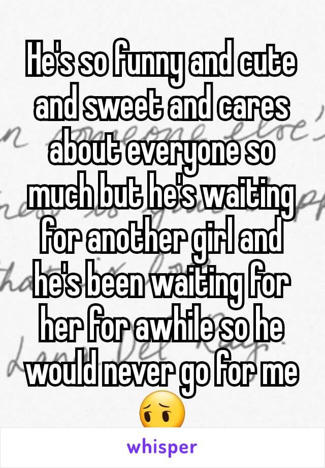 He's so funny and cute and sweet and cares about everyone so much but he's waiting for another girl and he's been waiting for her for awhile so he would never go for me😔