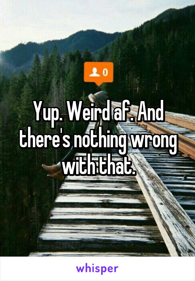 Yup. Weird af. And there's nothing wrong with that.