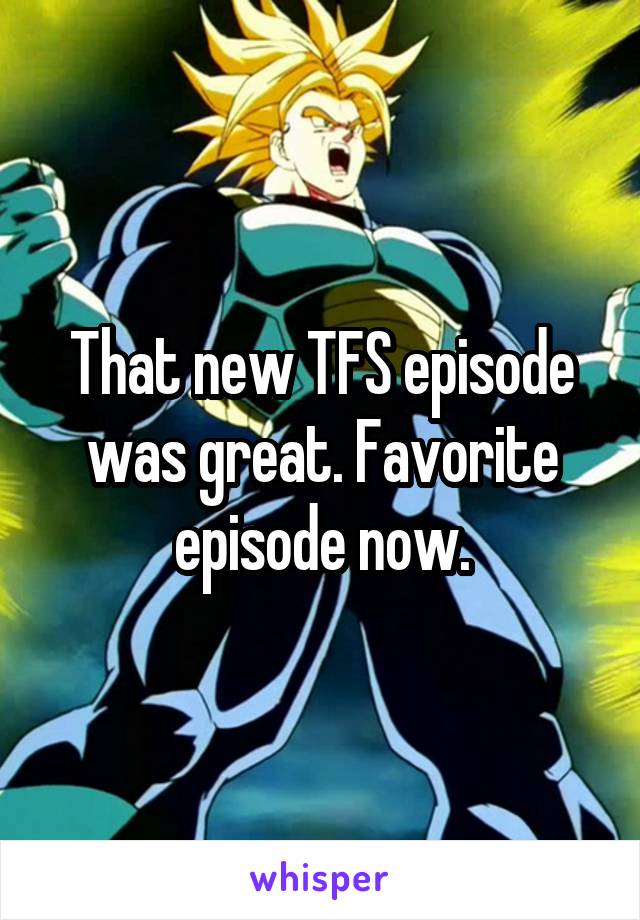 That new TFS episode was great. Favorite episode now.