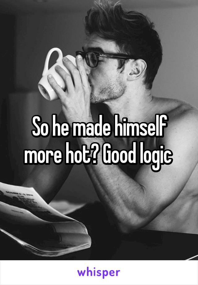 So he made himself more hot? Good logic 