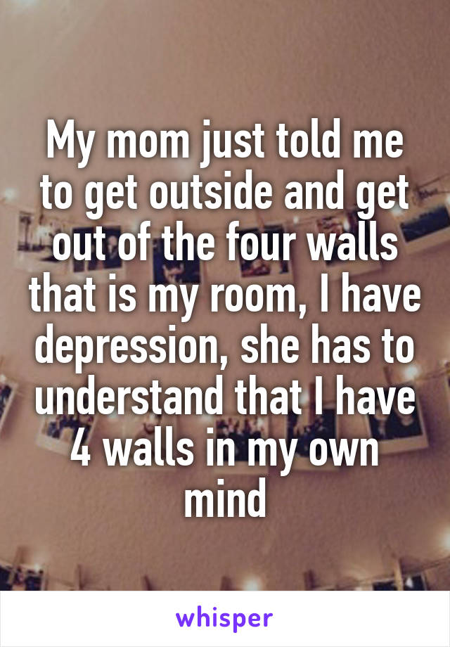 My mom just told me to get outside and get out of the four walls that is my room, I have depression, she has to understand that I have 4 walls in my own mind