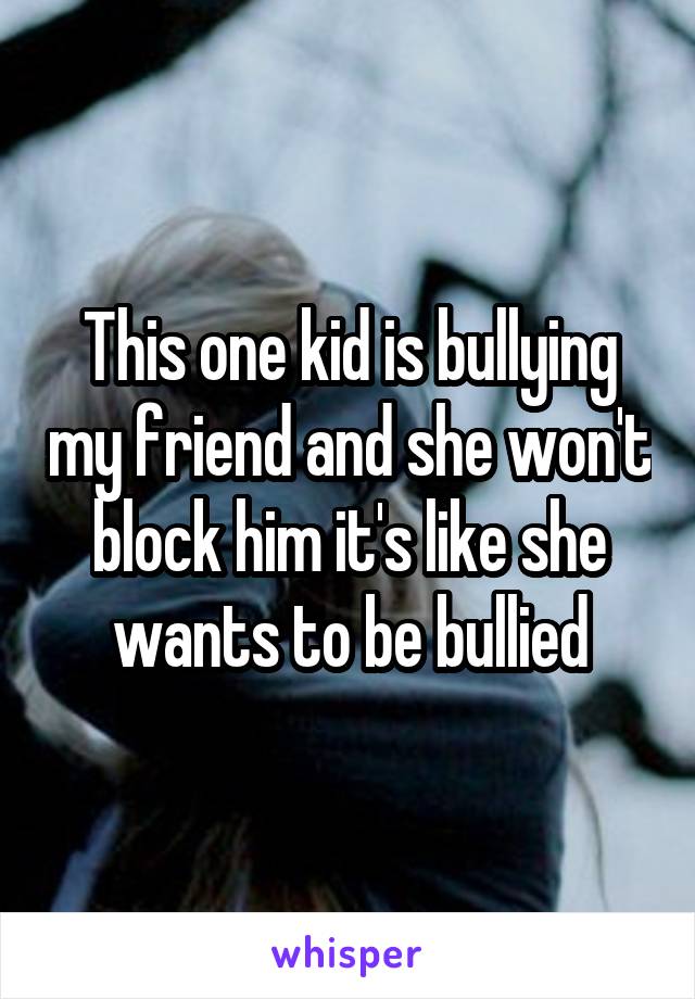 This one kid is bullying my friend and she won't block him it's like she wants to be bullied