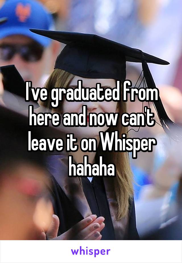 I've graduated from here and now can't leave it on Whisper hahaha