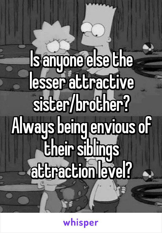 Is anyone else the lesser attractive sister/brother? Always being envious of their siblings attraction level?