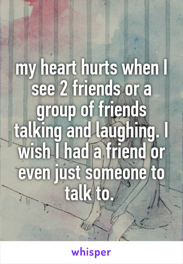 my heart hurts when I see 2 friends or a group of friends talking and laughing. I wish I had a friend or even just someone to talk to. 