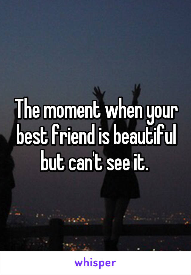 The moment when your best friend is beautiful but can't see it. 