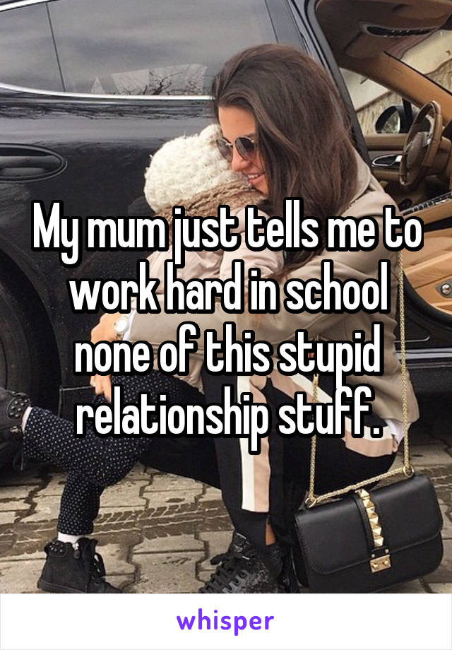 My mum just tells me to work hard in school none of this stupid relationship stuff.