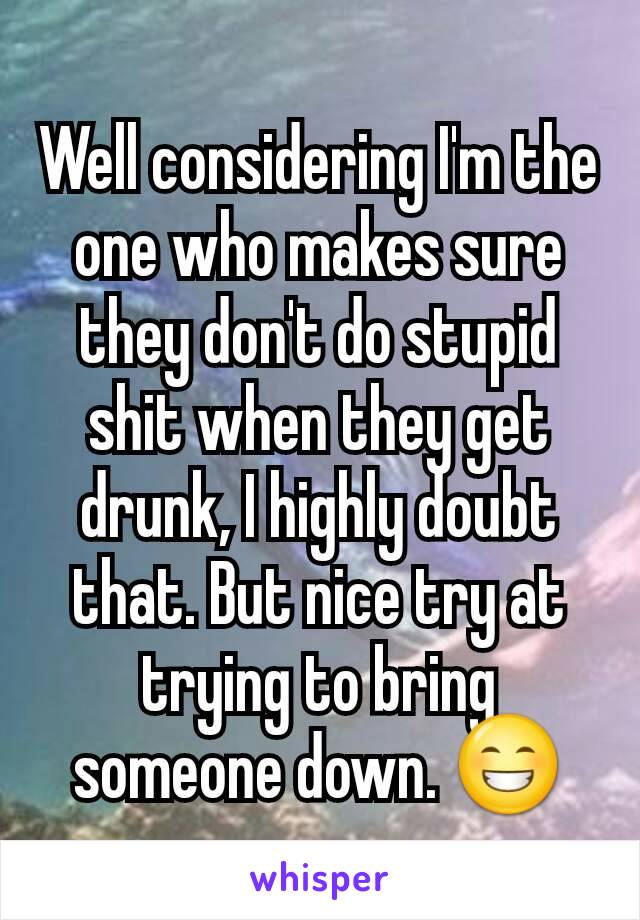Well considering I'm the one who makes sure they don't do stupid shit when they get drunk, I highly doubt that. But nice try at trying to bring someone down. 😁