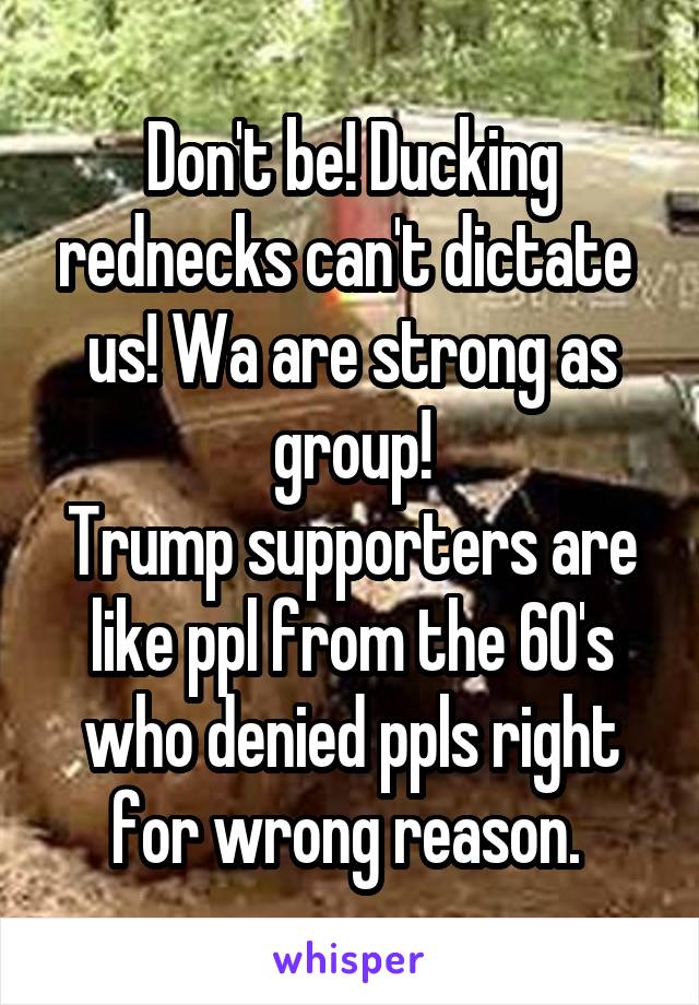 Don't be! Ducking rednecks can't dictate  us! Wa are strong as group!
Trump supporters are like ppl from the 60's who denied ppls right for wrong reason. 