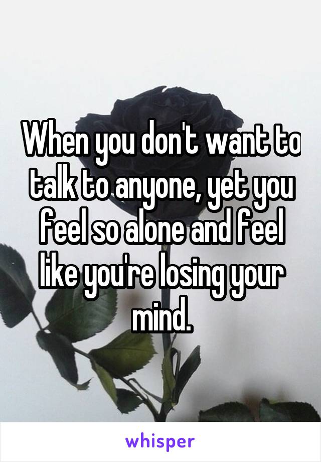 When you don't want to talk to anyone, yet you feel so alone and feel like you're losing your mind.