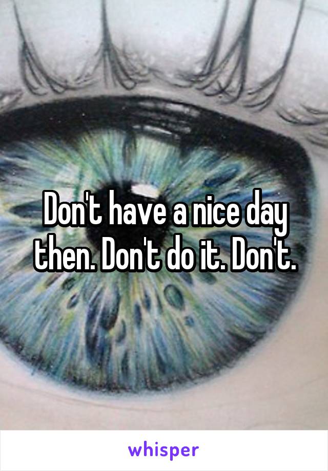 Don't have a nice day then. Don't do it. Don't.
