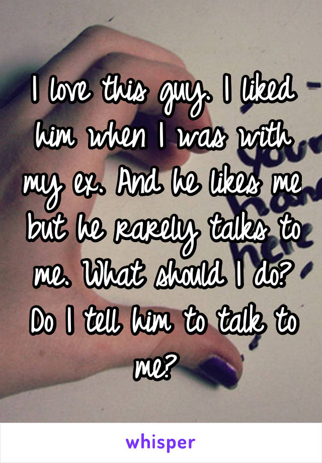 I love this guy. I liked him when I was with my ex. And he likes me but he rarely talks to me. What should I do? Do I tell him to talk to me? 