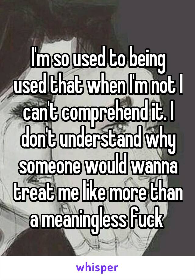 I'm so used to being used that when I'm not I can't comprehend it. I don't understand why someone would wanna treat me like more than a meaningless fuck 