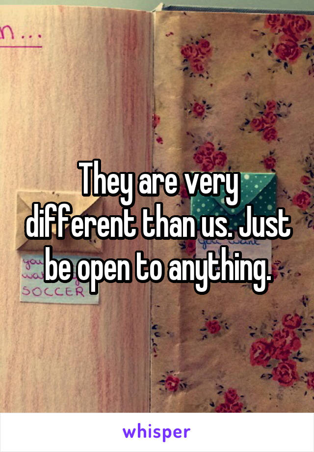 They are very different than us. Just be open to anything.