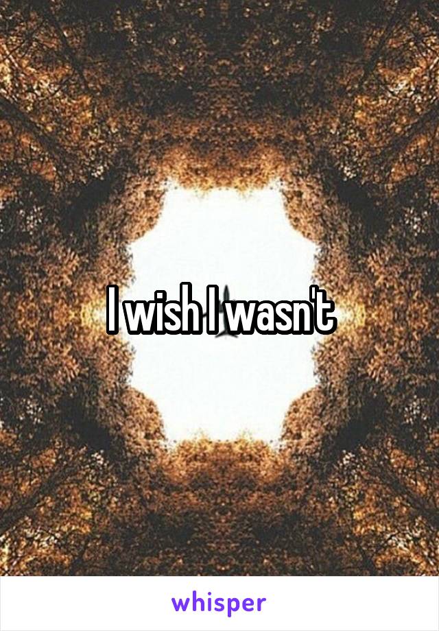 I wish I wasn't