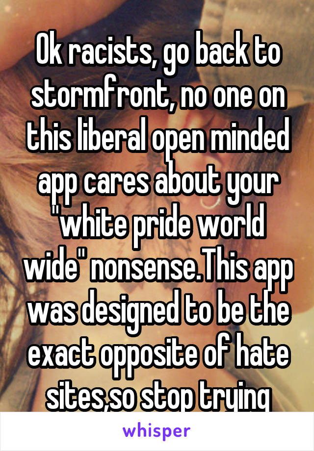 Ok racists, go back to stormfront, no one on this liberal open minded app cares about your "white pride world wide" nonsense.This app was designed to be the exact opposite of hate sites,so stop trying