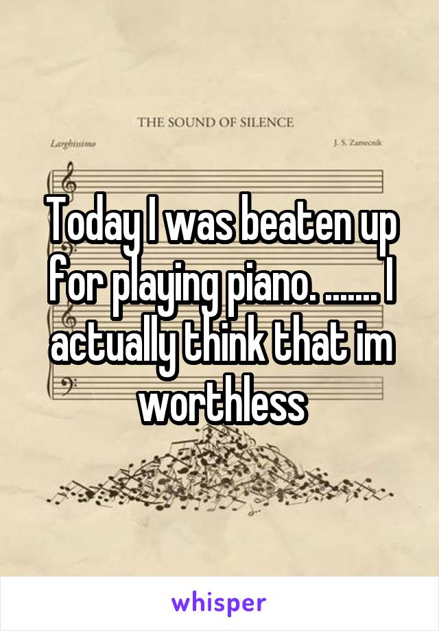 Today I was beaten up for playing piano. ....... I actually think that im worthless