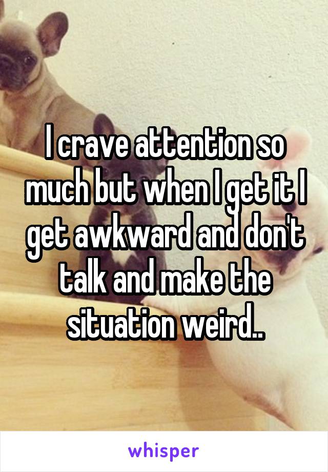 I crave attention so much but when I get it I get awkward and don't talk and make the situation weird..