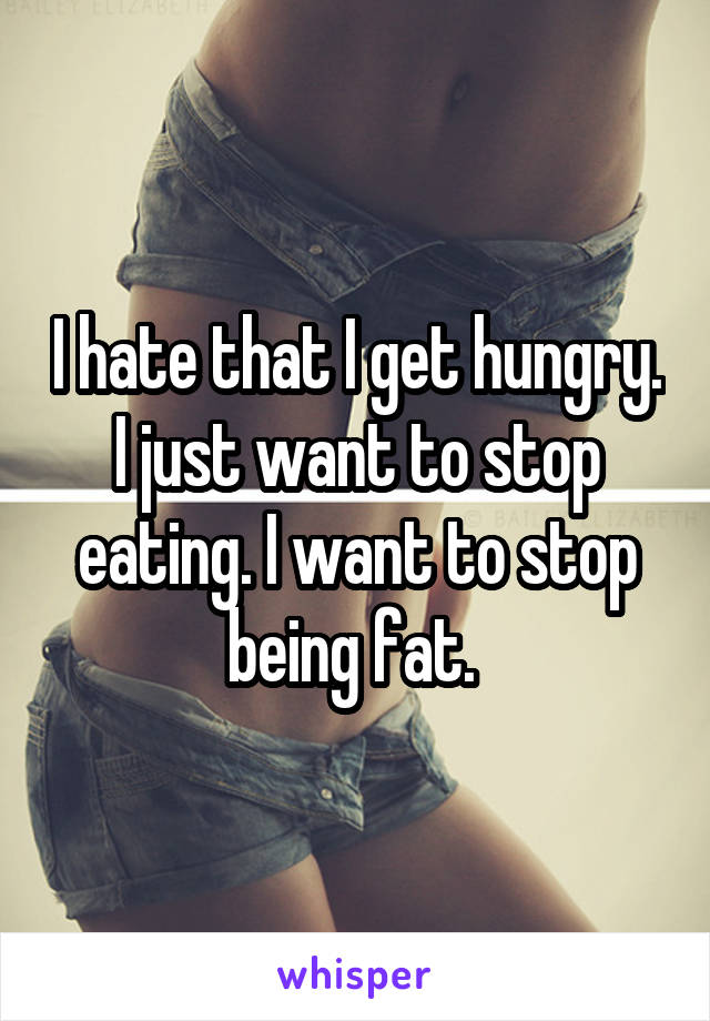 I hate that I get hungry. I just want to stop eating. I want to stop being fat. 