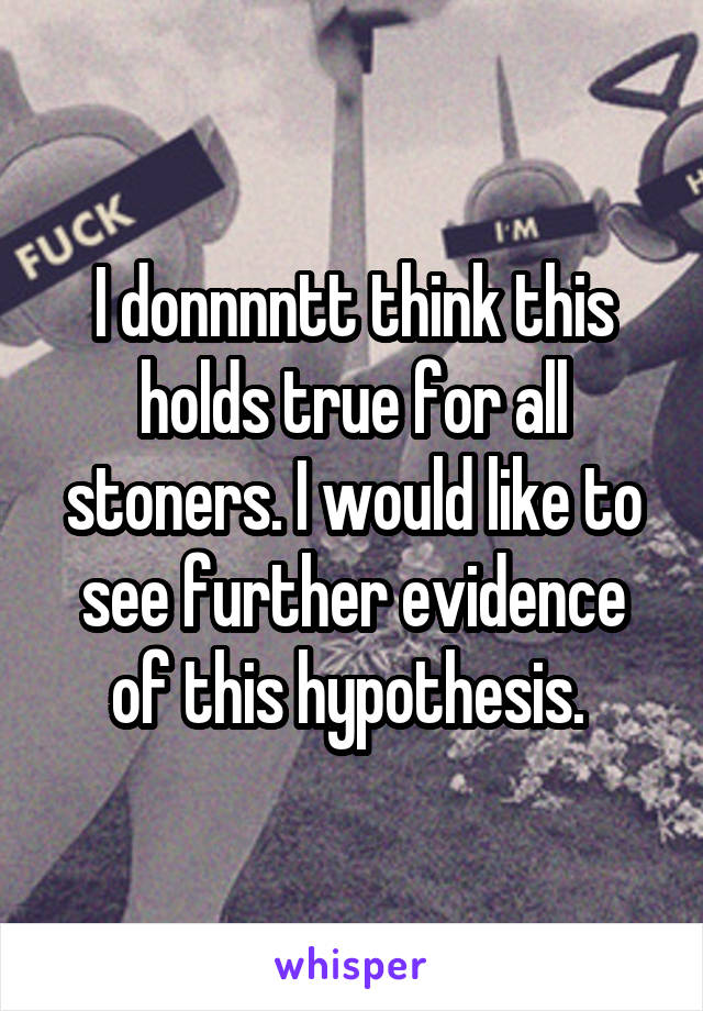 I donnnntt think this holds true for all stoners. I would like to see further evidence of this hypothesis. 