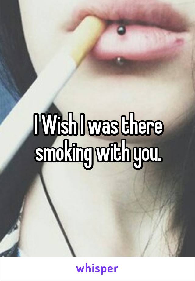 I Wish I was there smoking with you.